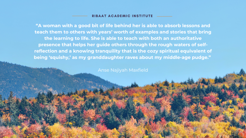 “A woman with a good bit of life behind her is able to absorb lessons and teach them to others with years’ worth of examples and stories that bring the learning to life. She is able to teach with both an authoritative presence that helps her guide others through the rough waters of self-reflection and a knowing tranquility that is the cozy spiritual equivalent of being 'squishy,' as my granddaughter raves about my middle-age pudge.” Anse Najiyah Maxfield